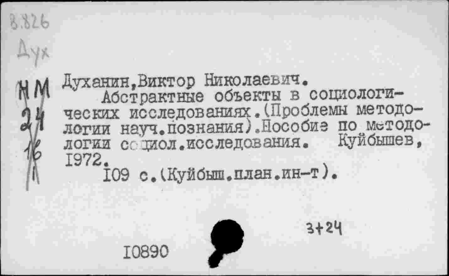 ﻿л....
м
Духанин,Виктор Николаевич.
Абстрактные объекты в социологических исследованиях.(Проблемы методологии науч.познания).Пособие поометодо-логии ссдиол.исследования.	Куйбышев,
1972.
109 с.(Куйбыш.план.ин-т).
г+гч
10890